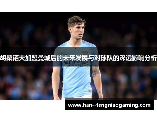 胡桑诺夫加盟曼城后的未来发展与对球队的深远影响分析