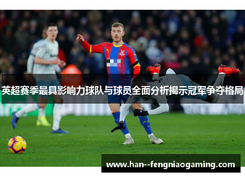 英超赛季最具影响力球队与球员全面分析揭示冠军争夺格局