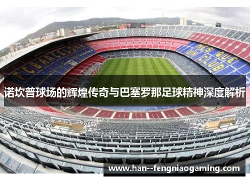 诺坎普球场的辉煌传奇与巴塞罗那足球精神深度解析
