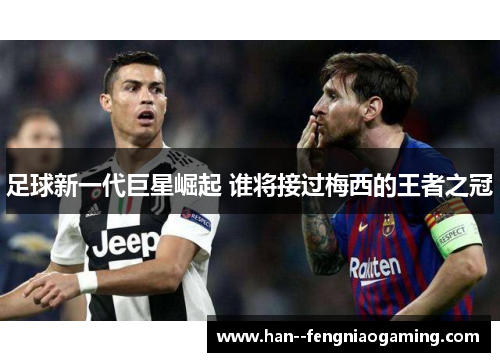 足球新一代巨星崛起 谁将接过梅西的王者之冠 足球新一代巨星崛起 谁将接过梅西的王者之冠