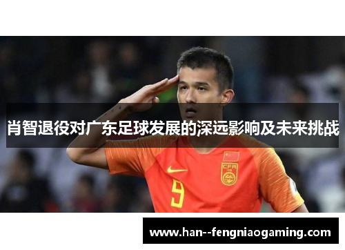 肖智退役对广东足球发展的深远影响及未来挑战