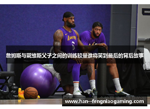 詹姆斯与戴维斯父子之间的训练较量谁将笑到最后的背后故事 詹姆斯与戴维斯父子之间的训练较量谁将笑到最后的背后故事