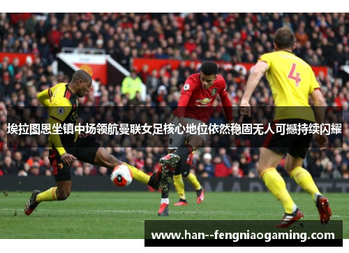 埃拉图恩坐镇中场领航曼联女足核心地位依然稳固无人可撼持续闪耀 埃拉图恩坐镇中场领航曼联女足核心地位依然稳固无人可撼持续闪耀