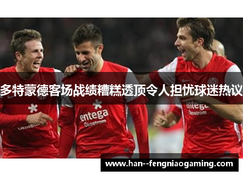 多特蒙德客场战绩糟糕透顶令人担忧球迷热议 多特蒙德客场战绩糟糕透顶令人担忧球迷热议