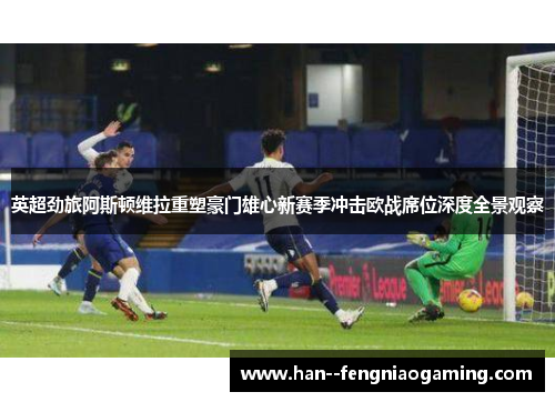 英超劲旅阿斯顿维拉重塑豪门雄心新赛季冲击欧战席位深度全景观察