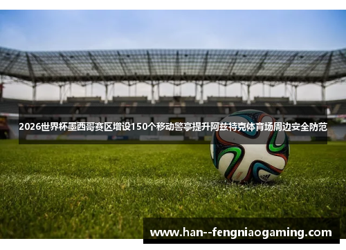 2026世界杯墨西哥赛区增设150个移动警亭提升阿兹特克体育场周边安全防范