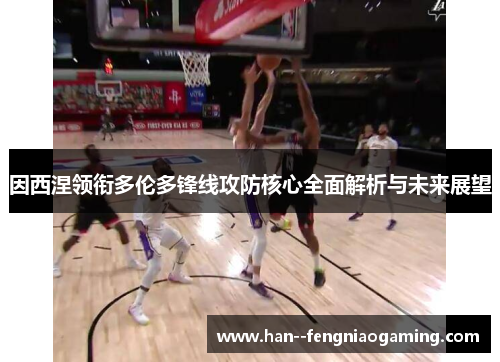 因西涅领衔多伦多锋线攻防核心全面解析与未来展望