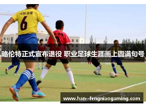 略伦特正式宣布退役 职业足球生涯画上圆满句号